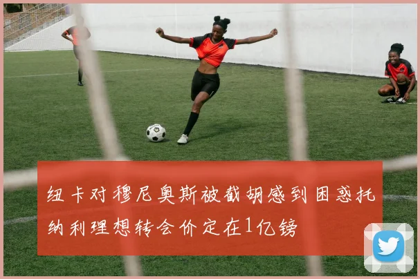 纽卡对穆尼奥斯被截胡感到困惑托纳利理想转会价定在1亿镑