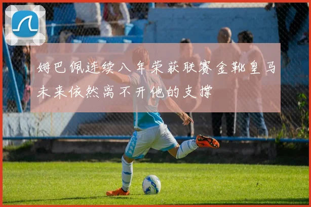 姆巴佩连续八年荣获联赛金靴皇马未来依然离不开他的支撑