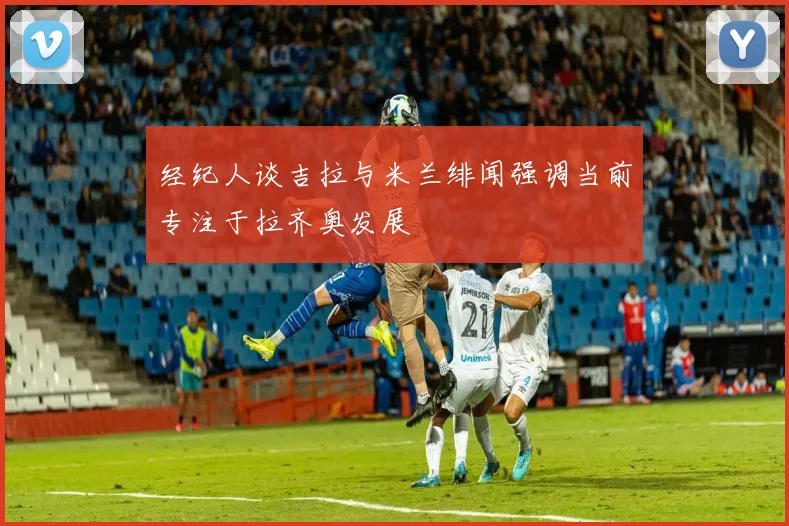经纪人谈吉拉与米兰绯闻强调当前专注于拉齐奥发展