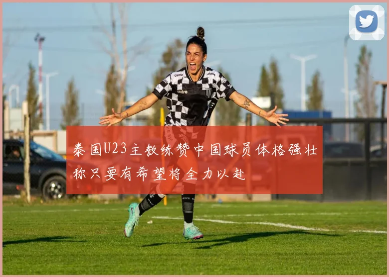泰国U23主教练赞中国球员体格强壮称只要有希望将全力以赴