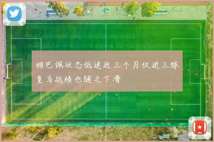 姆巴佩状态低迷近三个月仅进三球皇马战绩也随之下滑
