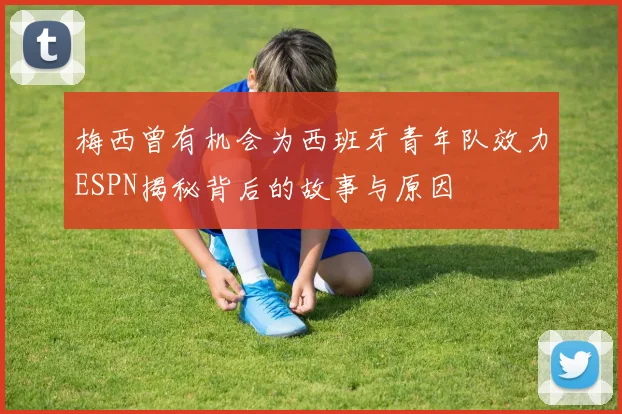 梅西曾有机会为西班牙青年队效力ESPN揭秘背后的故事与原因