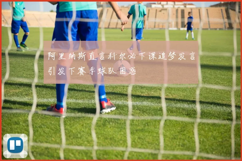 阿里纳斯直言科尔必下课追梦发言引发下赛季球队困惑