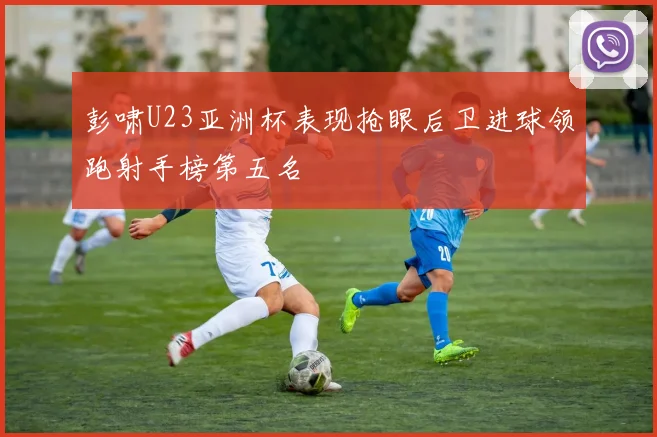 彭啸U23亚洲杯表现抢眼后卫进球领跑射手榜第五名