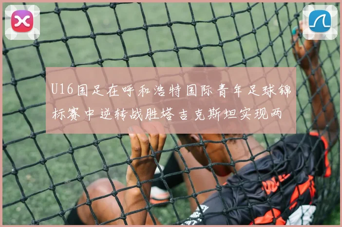 U16国足在呼和浩特国际青年足球锦标赛中逆转战胜塔吉克斯坦实现两连胜