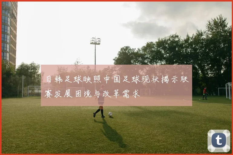 日韩足球映照中国足球现状揭示联赛发展困境与改革需求