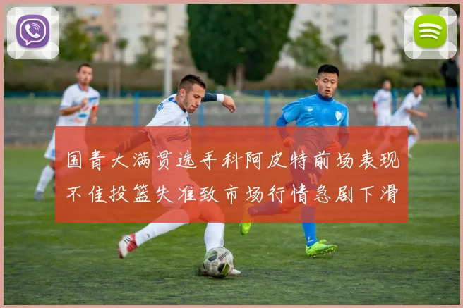 国青大满贯选手科阿皮特前场表现不佳投篮失准致市场行情急剧下滑