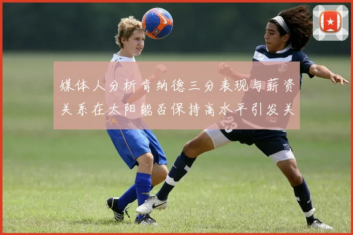 媒体人分析肯纳德三分表现与薪资关系在太阳能否保持高水平引发关注