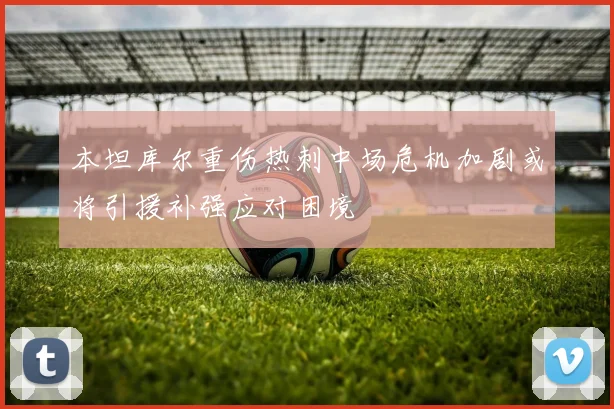 本坦库尔重伤热刺中场危机加剧或将引援补强应对困境