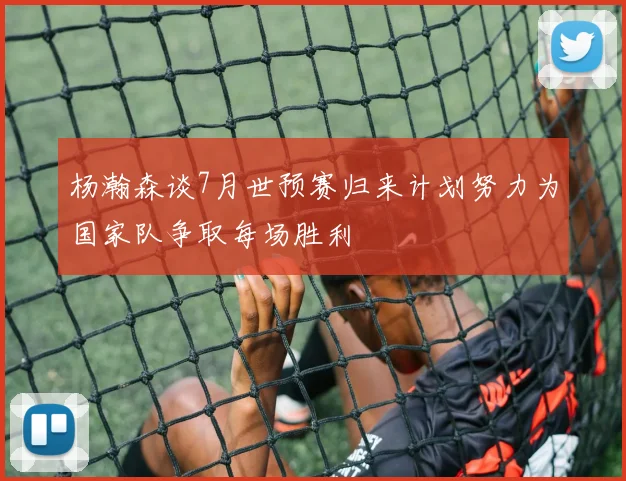 杨瀚森谈7月世预赛归来计划努力为国家队争取每场胜利