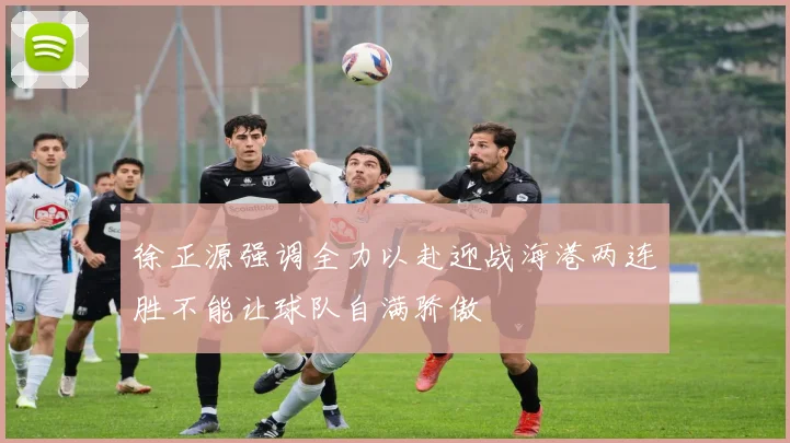 徐正源强调全力以赴迎战海港两连胜不能让球队自满骄傲