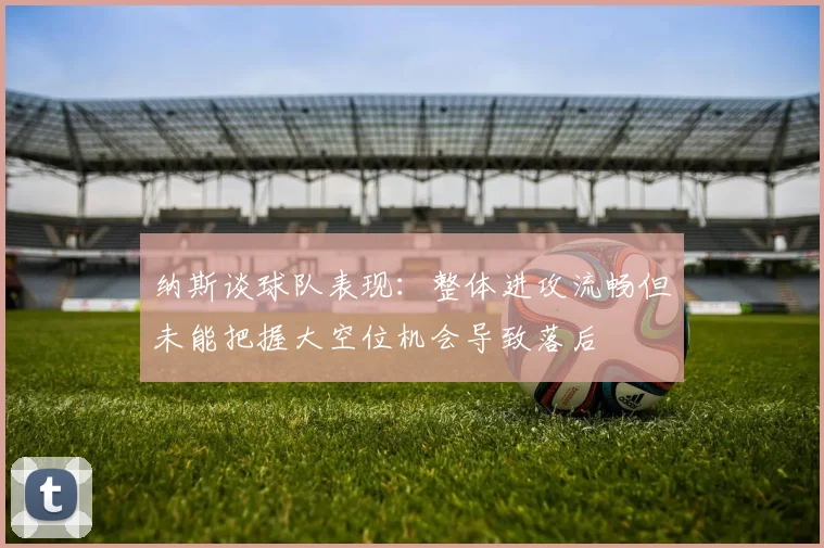 纳斯谈球队表现：整体进攻流畅但未能把握大空位机会导致落后