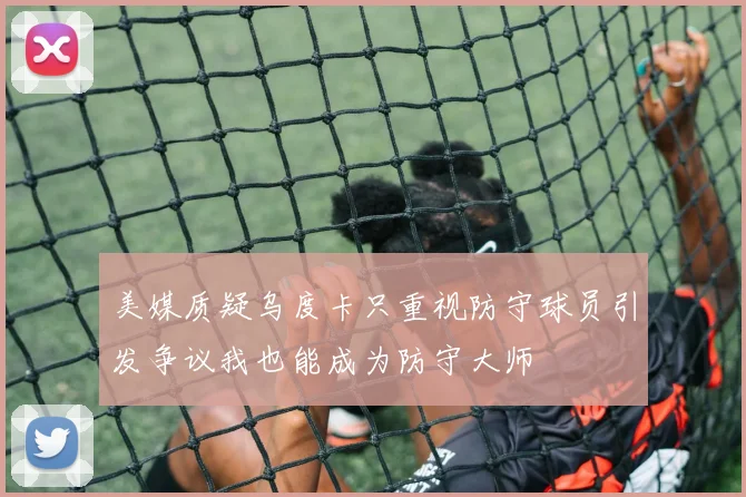 美媒质疑乌度卡只重视防守球员引发争议我也能成为防守大师