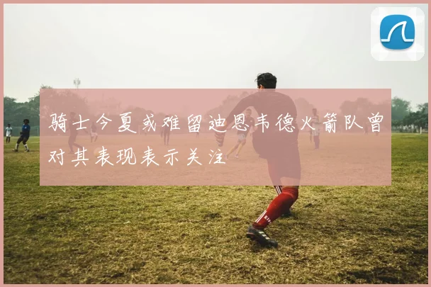 骑士今夏或难留迪恩韦德火箭队曾对其表现表示关注