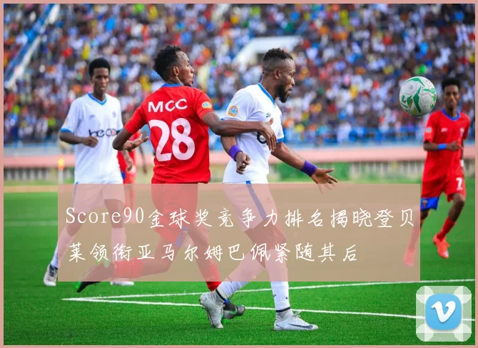 Score90金球奖竞争力排名揭晓登贝莱领衔亚马尔姆巴佩紧随其后