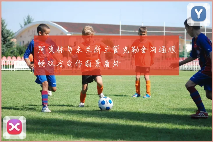 阿莫林与米兰新主管克勒舍沟通顺畅双方合作前景看好
