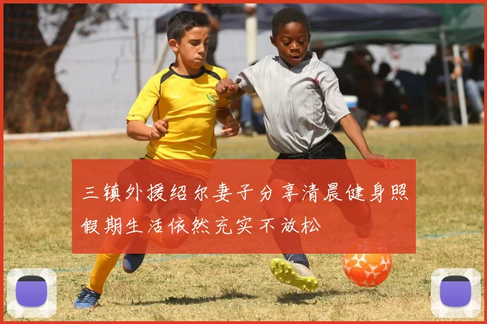 三镇外援绍尔妻子分享清晨健身照假期生活依然充实不放松